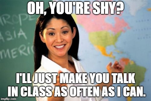 This is pretty much why I hated high school. | OH, YOU'RE SHY? I'LL JUST MAKE YOU TALK IN CLASS AS OFTEN AS I CAN. | image tagged in memes,unhelpful high school teacher,shy | made w/ Imgflip meme maker