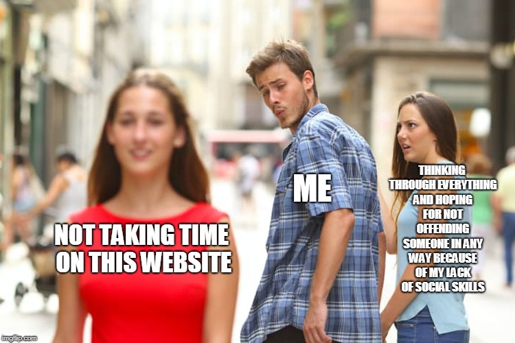 Distracted Boyfriend Meme | THINKING THROUGH EVERYTHING AND HOPING FOR NOT OFFENDING SOMEONE IN ANY WAY BECAUSE OF MY LACK OF SOCIAL SKILLS; ME; NOT TAKING TIME ON THIS WEBSITE | image tagged in memes,distracted boyfriend | made w/ Imgflip meme maker