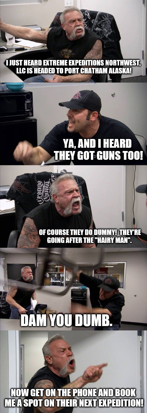 American Chopper Argument | I JUST HEARD EXTREME EXPEDITIONS NORTHWEST, LLC IS HEADED TO PORT CHATHAM ALASKA! YA, AND I HEARD THEY GOT GUNS TOO! OF COURSE THEY DO DUMMY!  THEY'RE GOING AFTER THE "HAIRY MAN". DAM YOU DUMB. NOW GET ON THE PHONE AND BOOK ME A SPOT ON THEIR NEXT EXPEDITION! | image tagged in memes,american chopper argument | made w/ Imgflip meme maker
