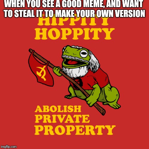 Hippity hoppity abolish private meme property | WHEN YOU SEE A GOOD MEME, AND WANT TO STEAL IT TO MAKE YOUR OWN VERSION | image tagged in communism,stolen memes,funny memes | made w/ Imgflip meme maker