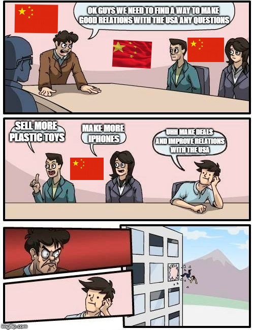Boardroom Meeting Suggestion Meme | OK GUYS WE NEED TO FIND A WAY TO MAKE GOOD RELATIONS WITH THE USA ANY QUESTIONS; SELL MORE PLASTIC TOYS; MAKE MORE IPHONES; UHH MAKE DEALS AND IMPROVE RELATIONS WITH THE USA | image tagged in memes,boardroom meeting suggestion | made w/ Imgflip meme maker