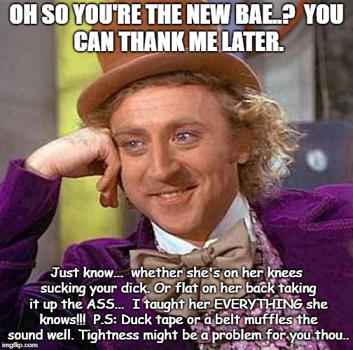 Creepy Condescending Wonka Meme | OH SO YOU'RE THE NEW BAE..?

YOU CAN THANK ME LATER. Just know...

whether she's on her knees sucking your dick.
Or flat on her back taking it up the ASS...

I taught her EVERYTHING she knows!!!

P.S: Duck tape or a belt muffles the sound well.
Tightness might be a problem for you thou.. | image tagged in memes,creepy condescending wonka | made w/ Imgflip meme maker