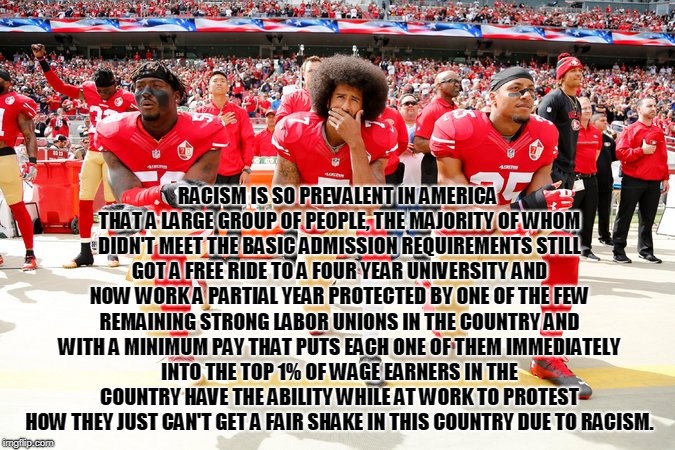 Colin Kaepernick and teammates | RACISM IS SO PREVALENT IN AMERICA THAT A LARGE GROUP OF PEOPLE, THE MAJORITY OF WHOM DIDN'T MEET THE BASIC ADMISSION REQUIREMENTS STILL GOT A FREE RIDE TO A FOUR YEAR UNIVERSITY AND NOW WORK A PARTIAL YEAR PROTECTED BY ONE OF THE FEW REMAINING STRONG LABOR UNIONS IN THE COUNTRY AND WITH A MINIMUM PAY THAT PUTS EACH ONE OF THEM IMMEDIATELY INTO THE TOP 1% OF WAGE EARNERS IN THE COUNTRY HAVE THE ABILITY WHILE AT WORK TO PROTEST HOW THEY JUST CAN'T GET A FAIR SHAKE IN THIS COUNTRY DUE TO RACISM. | image tagged in colin kaepernick and teammates | made w/ Imgflip meme maker