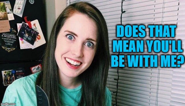 DOES THAT MEAN YOU'LL BE WITH ME? | image tagged in overly attached girlfriend | made w/ Imgflip meme maker