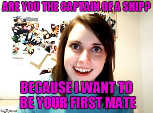 Overly Attached Girlfriend | ARE YOU THE CAPTAIN OF A SHIP? BECAUSE I WANT TO BE YOUR FIRST MATE | image tagged in memes,overly attached girlfriend | made w/ Imgflip meme maker
