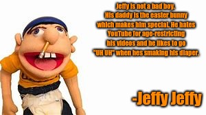 "Hi, My Name Is Jeffy" (Jeffy Jeffy - SML Special) | Jeffy is not a bad boy. His daddy is the easter bunny which makes him special. He hates YouTube for age-restricting his videos and he likes to go "UH UH" when hes smaking his diaper. -Jeffy Jeffy | image tagged in sml,memes,whydoesitstaffbronymemes,jeffy | made w/ Imgflip meme maker