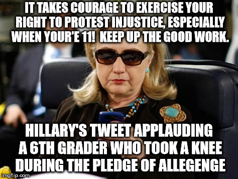 Teach your children well, Hillary | IT TAKES COURAGE TO EXERCISE YOUR RIGHT TO PROTEST INJUSTICE, ESPECIALLY WHEN YOUR'E 11!  KEEP UP THE GOOD WORK. HILLARY'S TWEET APPLAUDING A 6TH GRADER WHO TOOK A KNEE DURING THE PLEDGE OF ALLEGENGE | image tagged in liberal logic,stupid liberals | made w/ Imgflip meme maker
