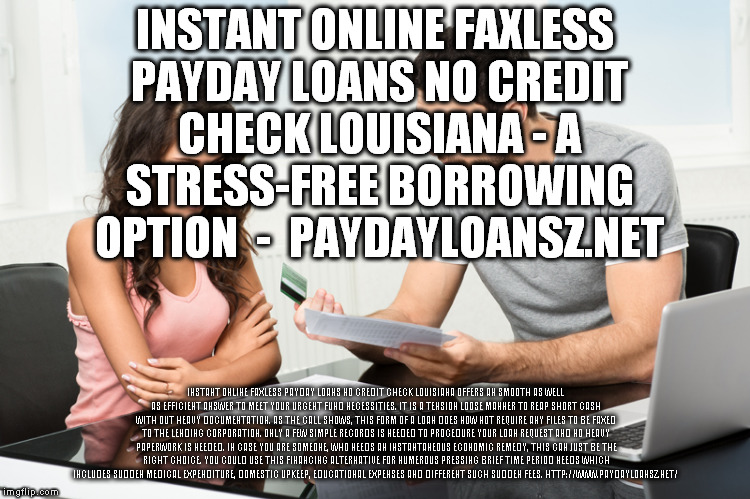 INSTANT ONLINE FAXLESS PAYDAY LOANS NO CREDIT CHECK LOUISIANA - A STRESS-FREE BORROWING OPTION 
-
 PAYDAYLOANSZ.NET; INSTANT ONLINE FAXLESS PAYDAY LOANS NO CREDIT CHECK LOUISIANA OFFERS AN SMOOTH AS WELL AS EFFICIENT ANSWER TO MEET YOUR URGENT FUND NECESSITIES. IT IS A TENSION LOOSE MANNER TO REAP SHORT CASH WITH OUT HEAVY DOCUMENTATION. AS THE CALL SHOWS, THIS FORM OF A LOAN DOES NOW NOT REQUIRE ANY FILES TO BE FAXED TO THE LENDING CORPORATION. ONLY A FEW SIMPLE RECORDS IS NEEDED TO PROCEDURE YOUR LOAN REQUEST AND NO HEAVY PAPERWORK IS NEEDED. IN CASE YOU ARE SOMEONE, WHO NEEDS AN INSTANTANEOUS ECONOMIC REMEDY, THIS CAN JUST BE THE RIGHT CHOICE. YOU COULD USE THIS FINANCING ALTERNATIVE FOR NUMEROUS PRESSING BRIEF TIME PERIOD NEEDS WHICH INCLUDES SUDDEN MEDICAL EXPENDITURE, DOMESTIC UPKEEP, EDUCATIONAL EXPENSES AND DIFFERENT SUCH SUDDEN FEES.
HTTP://WWW.PAYDAYLOANSZ.NET/ | made w/ Imgflip meme maker