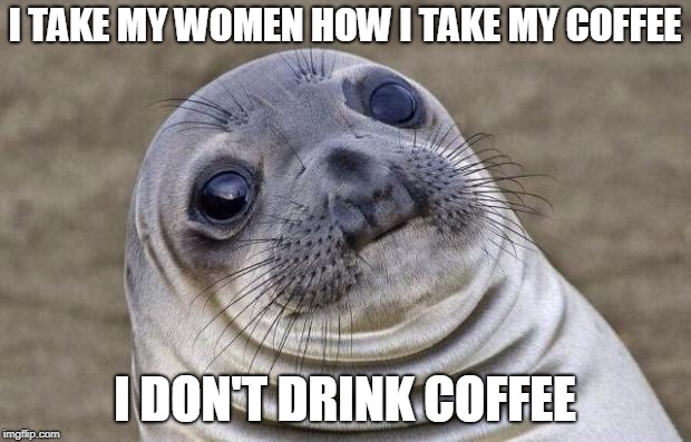 Lol so funny (⊙ₒ☉) |  I TAKE MY WOMEN HOW I TAKE MY COFFEE; I DON'T DRINK COFFEE | image tagged in memes,awkward moment sealion,love is blind,i take my women,coffee,forever alone | made w/ Imgflip meme maker