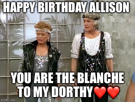 Golden girls | HAPPY BIRTHDAY ALLISON; YOU ARE THE BLANCHE TO MY DORTHY❤️❤️ | image tagged in golden girls | made w/ Imgflip meme maker