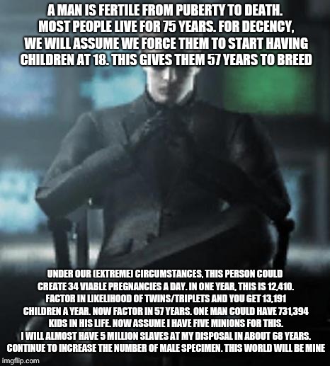 Devious Wesker | A MAN IS FERTILE FROM PUBERTY TO DEATH. MOST PEOPLE LIVE FOR 75 YEARS. FOR DECENCY, WE WILL ASSUME WE FORCE THEM TO START HAVING CHILDREN AT 18. THIS GIVES THEM 57 YEARS TO BREED; UNDER OUR (EXTREME) CIRCUMSTANCES, THIS PERSON COULD CREATE 34 VIABLE PREGNANCIES A DAY. IN ONE YEAR, THIS IS 12,410. FACTOR IN LIKELIHOOD OF TWINS/TRIPLETS AND YOU GET 13,191 CHILDREN A YEAR. NOW FACTOR IN 57 YEARS. ONE MAN COULD HAVE 731,394 KIDS IN HIS LIFE. NOW ASSUME I HAVE FIVE MINIONS FOR THIS. I WILL ALMOST HAVE 5 MILLION SLAVES AT MY DISPOSAL IN ABOUT 68 YEARS. CONTINUE TO INCREASE THE NUMBER OF MALE SPECIMEN. THIS WORLD WILL BE MINE | image tagged in devious wesker | made w/ Imgflip meme maker