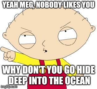 Stewie | YEAH MEG, NOBODY LIKES YOU WHY DON'T YOU GO HIDE DEEP INTO THE OCEAN | image tagged in stewie | made w/ Imgflip meme maker