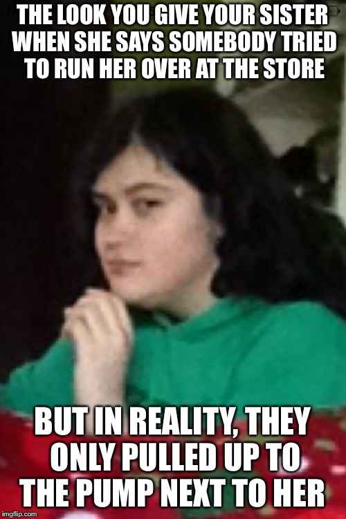Suspicious Sister | THE LOOK YOU GIVE YOUR SISTER WHEN SHE SAYS SOMEBODY TRIED TO RUN HER OVER AT THE STORE; BUT IN REALITY, THEY ONLY PULLED UP TO THE PUMP NEXT TO HER | image tagged in suspicious sister | made w/ Imgflip meme maker