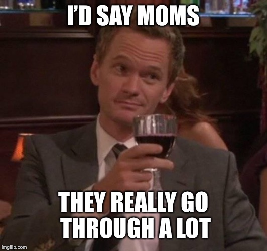 true story | I’D SAY MOMS THEY REALLY GO THROUGH A LOT | image tagged in true story | made w/ Imgflip meme maker