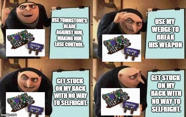 Gru's Plan | USE TOMBSTONE'S BLADE AGAINST HIM, MAKING HIM LOSE CONTROL. USE MY WEDGE TO BREAK HIS WEAPON; GET STUCK ON MY BACK WITH NO WAY TO SELFRIGHT. GET STUCK ON MY BACK WITH NO WAY TO SELFRIGHT. | image tagged in gru's plan | made w/ Imgflip meme maker