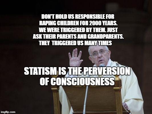 Just Sayin' Pope | DON'T HOLD US RESPONSIBLE FOR RAPING CHILDREN FOR 2000 YEARS. WE WERE TRIGGERED BY THEM. JUST ASK THEIR PARENTS AND GRANDPARENTS.  THEY  TRIGGERED US MANY TIMES; STATISM IS THE PERVERSION OF CONSCIOUSNESS | image tagged in just sayin' pope | made w/ Imgflip meme maker