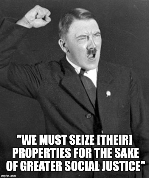 Angry Hitler | "WE MUST SEIZE [THEIR] PROPERTIES FOR THE SAKE OF GREATER SOCIAL JUSTICE" | image tagged in angry hitler | made w/ Imgflip meme maker