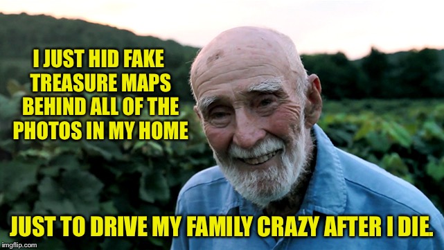 old man | I JUST HID FAKE TREASURE MAPS BEHIND ALL OF THE PHOTOS IN MY HOME; JUST TO DRIVE MY FAMILY CRAZY AFTER I DIE. | image tagged in old man | made w/ Imgflip meme maker