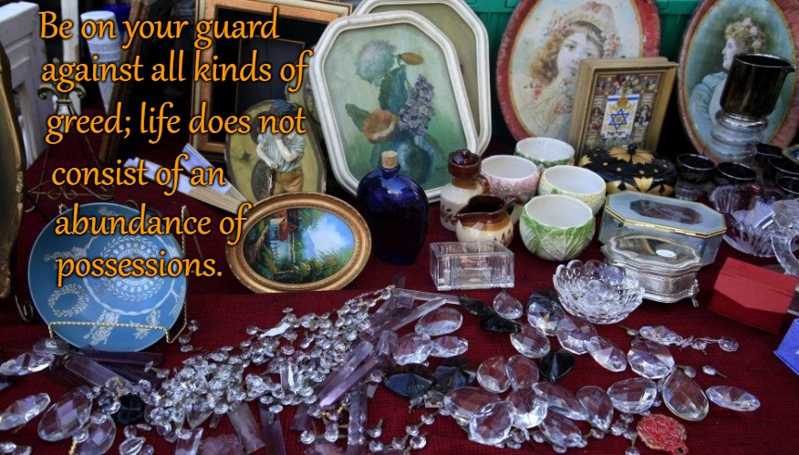 Luke 12:15 Be On Your Guard Against All Kinds of Greed.  That Is Not What Life Is Made Of | Be on your guard; against all kinds of; greed; life does not; consist of an; abundance of; possessions. | image tagged in bible,holy bible,holy spirit,bible verse,verse,god | made w/ Imgflip meme maker