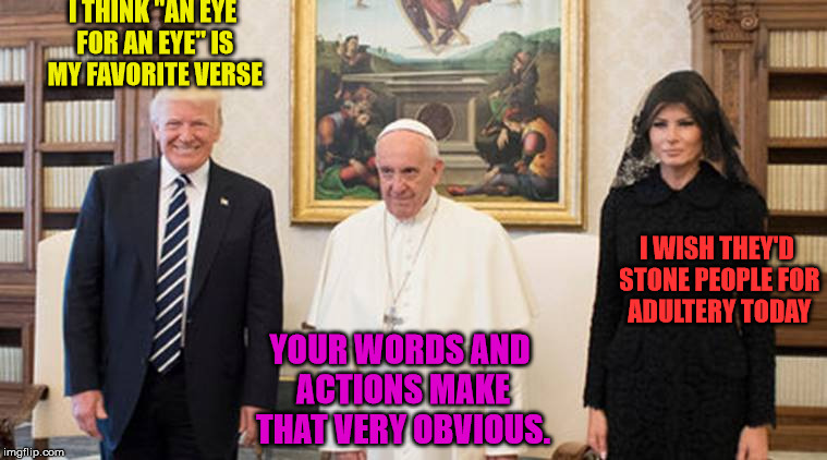 trump pope melania | I THINK "AN EYE FOR AN EYE" IS MY FAVORITE VERSE YOUR WORDS AND ACTIONS MAKE THAT VERY OBVIOUS. I WISH THEY'D STONE PEOPLE FOR ADULTERY TODA | image tagged in trump pope melania | made w/ Imgflip meme maker