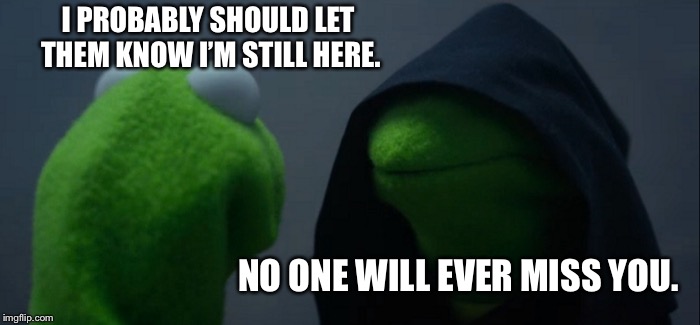 Evil Kermit | I PROBABLY SHOULD LET THEM KNOW I’M STILL HERE. NO ONE WILL EVER MISS YOU. | image tagged in memes,evil kermit | made w/ Imgflip meme maker