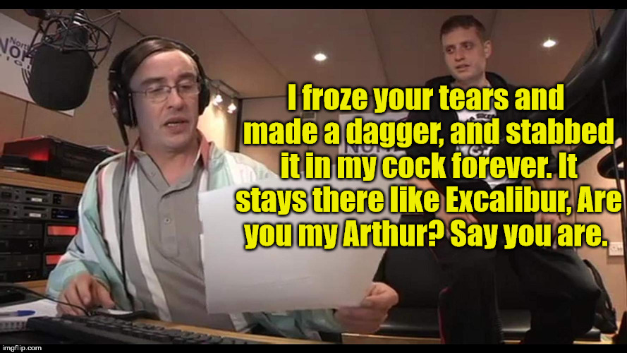 Alan Brent Partridge | I froze your tears and made a dagger,
and stabbed it in my cock forever.
It stays there like Excalibur,
Are you my Arthur?
Say you are. | image tagged in alan partridge | made w/ Imgflip meme maker