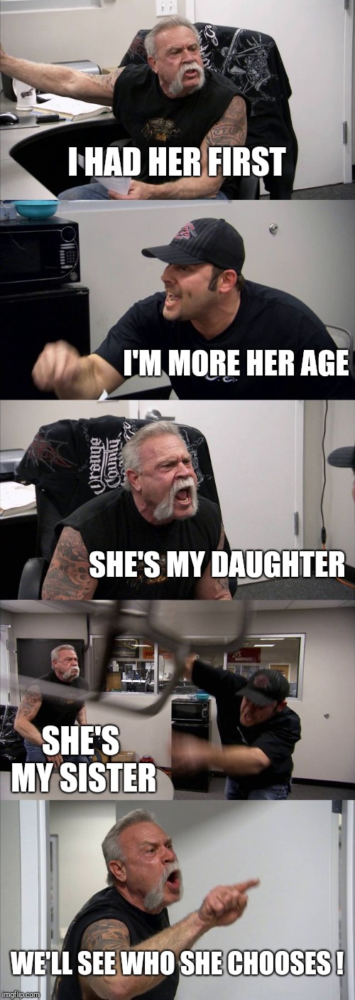 American Chopper Argument Meme | I HAD HER FIRST I'M MORE HER AGE SHE'S MY DAUGHTER SHE'S MY SISTER WE'LL SEE WHO SHE CHOOSES ! | image tagged in memes,american chopper argument | made w/ Imgflip meme maker