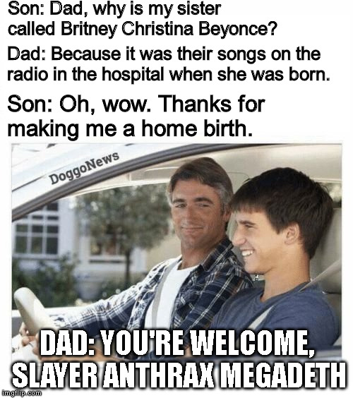 When pop music's so bad, it makes you wanna drop sprogs in the kitchen. | Son: Dad, why is my sister called Britney Christina Beyonce? Dad: Because it was their songs on the radio in the hospital when she was born. Son: Oh, wow. Thanks for making me a home birth. DAD: YOU'RE WELCOME, SLAYER ANTHRAX MEGADETH | image tagged in because your mother loves roses,metal,thrash metal,music,metalhead,memes | made w/ Imgflip meme maker