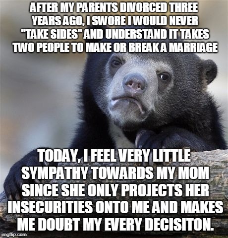Confession Bear Meme | AFTER MY PARENTS DIVORCED THREE YEARS AGO, I SWORE I WOULD NEVER "TAKE SIDES" AND UNDERSTAND IT TAKES TWO PEOPLE TO MAKE OR BREAK A MARRIAGE; TODAY, I FEEL VERY LITTLE SYMPATHY TOWARDS MY MOM SINCE SHE ONLY PROJECTS HER INSECURITIES ONTO ME AND MAKES ME DOUBT MY EVERY DECISITON. | image tagged in memes,confession bear,AdviceAnimals | made w/ Imgflip meme maker