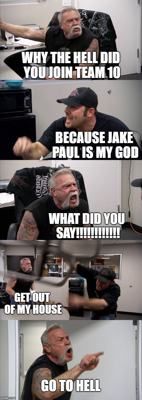 American Chopper Argument Meme | WHY THE HELL DID YOU JOIN TEAM 10; BECAUSE JAKE PAUL IS MY GOD; WHAT DID YOU SAY!!!!!!!!!!!! GET OUT OF MY HOUSE; GO TO HELL | image tagged in memes,american chopper argument | made w/ Imgflip meme maker