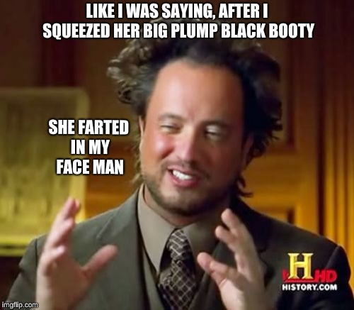 Ancient Aliens Meme | LIKE I WAS SAYING, AFTER I SQUEEZED HER BIG PLUMP BLACK BOOTY; SHE FARTED IN MY FACE MAN | image tagged in memes,ancient aliens | made w/ Imgflip meme maker