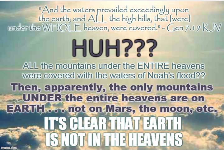 How Can Earth Be IN the Heavens and UNDER the Heavens At the Same Time? Somethin' Ain't Right, I 
 Tell Ya! | "And the waters prevailed exceedingly upon the earth; and ALL the high hills, that [were] under the WHOLE heaven, were covered." - Gen 7:19 KJV; HUH??? ALL the mountains under the ENTIRE heavens were covered with the waters of Noah's flood?? Then, apparently, the only mountains UNDER the entire heavens are on EARTH . . . not on Mars, the moon, etc. IT'S CLEAR THAT EARTH IS NOT IN THE HEAVENS | image tagged in heaven,meme,flat earth,biblical cosmology,noah's flood,nasa hoax | made w/ Imgflip meme maker