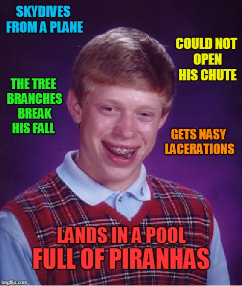 Bad Luck Brian Meme | SKYDIVES FROM A PLANE; COULD NOT OPEN HIS CHUTE; THE TREE BRANCHES BREAK HIS FALL; GETS NASY LACERATIONS; LANDS IN A POOL; FULL OF PIRANHAS | image tagged in memes,bad luck brian | made w/ Imgflip meme maker