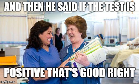 Laughing nurses | AND THEN HE SAID IF THE TEST IS; POSITIVE THAT'S GOOD RIGHT | image tagged in laughing nurse | made w/ Imgflip meme maker
