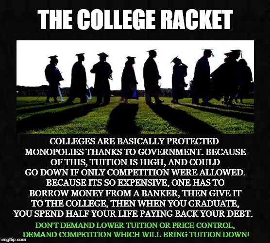 Racket | THE COLLEGE RACKET; COLLEGES ARE BASICALLY PROTECTED MONOPOLIES THANKS TO GOVERNMENT. BECAUSE OF THIS, TUITION IS HIGH, AND COULD GO DOWN IF ONLY COMPETITION WERE ALLOWED. BECAUSE ITS SO EXPENSIVE, ONE HAS TO BORROW MONEY FROM A BANKER, THEN GIVE IT TO THE COLLEGE, THEN WHEN YOU GRADUATE, YOU SPEND HALF YOUR LIFE PAYING BACK YOUR DEBT. DON'T DEMAND LOWER TUITION OR PRICE CONTROL, DEMAND COMPETITION WHICH WILL BRING TUITION DOWN! | image tagged in college,school,education,racket,tuition,banks | made w/ Imgflip meme maker