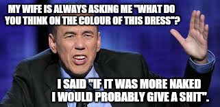 all the times | MY WIFE IS ALWAYS ASKING ME "WHAT DO YOU THINK ON THE COLOUR OF THIS DRESS"? I SAID "IF IT WAS MORE NAKED I WOULD PROBABLY GIVE A SHIT". | image tagged in all the times,relationships,memes,hold my beer,funny meme | made w/ Imgflip meme maker