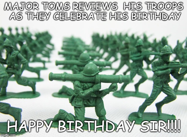 Major Tom | MAJOR TOMS REVIEWS  HIS TROOPS AS THEY CELEBRATE HIS BIRTHDAY; HAPPY BIRTHDAY SIR!!!! | image tagged in happy birthday | made w/ Imgflip meme maker