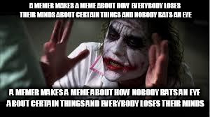 Nobody bats a eye | A MEMER MAKES A MEME ABOUT HOW EVERYBODY LOSES THEIR MINDS ABOUT CERTAIN THINGS AND NOBODY BATS AN EYE; A MEMER MAKES A MEME ABOUT HOW NOBODY BATS AN EYE ABOUT CERTAIN THINGS AND EVERYBODY LOSES THEIR MINDS | image tagged in nobody bats a eye,everybody loses their minds,meme,memes,memer,memers | made w/ Imgflip meme maker