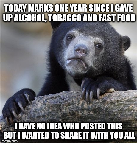 Confession Bear | TODAY MARKS ONE YEAR SINCE I GAVE UP ALCOHOL, TOBACCO AND FAST FOOD; I HAVE NO IDEA WHO POSTED THIS BUT I WANTED TO SHARE IT WITH YOU ALL | image tagged in memes,confession bear | made w/ Imgflip meme maker
