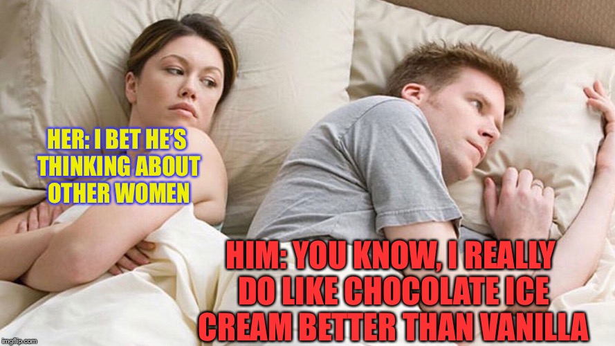 I Wonder What He's Thinking | HER: I BET HE’S THINKING ABOUT OTHER WOMEN; HIM: YOU KNOW, I REALLY DO LIKE CHOCOLATE ICE CREAM BETTER THAN VANILLA | image tagged in i wonder what he's thinking | made w/ Imgflip meme maker