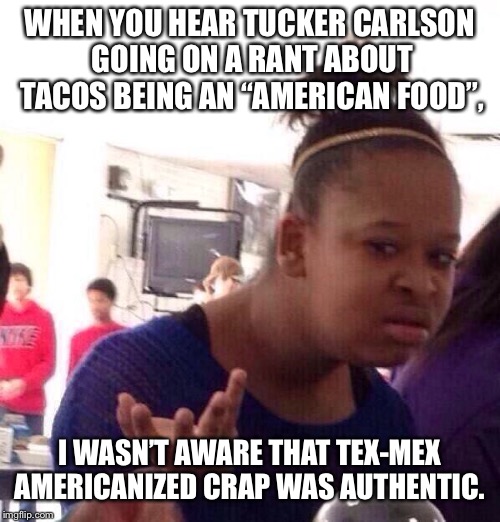 wtf | WHEN YOU HEAR TUCKER CARLSON GOING ON A RANT ABOUT TACOS BEING AN “AMERICAN FOOD”, I WASN’T AWARE THAT TEX-MEX AMERICANIZED CRAP WAS AUTHENTIC. | image tagged in wtf | made w/ Imgflip meme maker