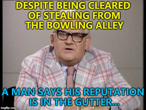 They started with 10 suspects and... :) | DESPITE BEING CLEARED OF STEALING FROM THE BOWLING ALLEY; A MAN SAYS HIS REPUTATION IS IN THE GUTTER... | image tagged in ronnie barker news,memes,bowling,crime | made w/ Imgflip meme maker