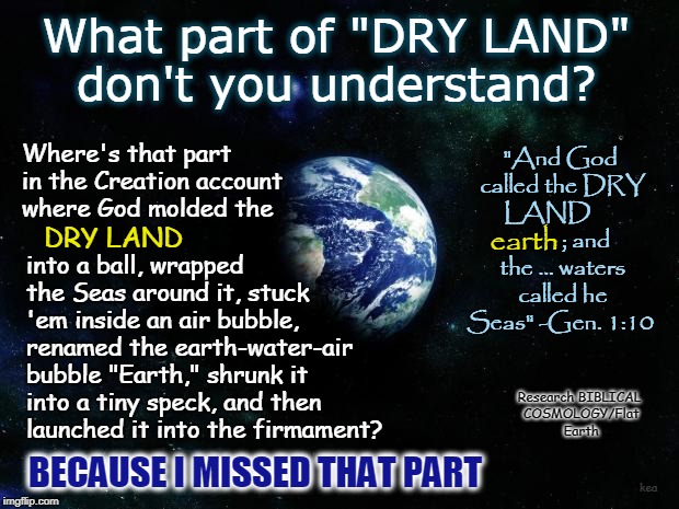 Redefining "Dry Land" . . . Because Apparently the Meaning Has Changed Since Moses Wrote the Creation Account | What part of "DRY LAND" don't you understand? "And God called the DRY LAND               
; and the ... waters called he Seas" -Gen. 1:10; Where's that part in the Creation account where God molded the; into a ball, wrapped the Seas around it, stuck 'em inside an air bubble, renamed the earth-water-air bubble "Earth," shrunk it into a tiny speck, and then launched it into the firmament? earth; DRY LAND; Research BIBLICAL COSMOLOGY/Flat Earth; BECAUSE I MISSED THAT PART; kea | image tagged in earth 33,memes,flat earth,biblical cosmology,nasa hoax,dry land | made w/ Imgflip meme maker