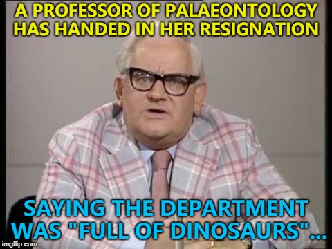 Who would've thought? :) | A PROFESSOR OF PALAEONTOLOGY HAS HANDED IN HER RESIGNATION; SAYING THE DEPARTMENT WAS "FULL OF DINOSAURS"... | image tagged in ronnie barker news,memes,dinosaurs,palaeontology | made w/ Imgflip meme maker