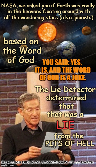 Maury Proves Flat Earth! | NASA, we asked you if Earth was really in the heavens floating around with all the wandering stars (a.k.a. planets); based on the Word of God; YOU SAID: YES, IT IS, AND THE WORD OF GOD IS A JOKE. The Lie Detector determined that that was a; LIE; from the PITS OF HELL; Research BIBLICAL COSMOLOGY/Flat Earth | image tagged in maury,memes,flat earth,biblical cosmology,nasa hoax,global lie | made w/ Imgflip meme maker
