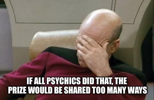 Captain Picard Facepalm Meme | IF ALL PSYCHICS DID THAT, THE PRIZE WOULD BE SHARED TOO MANY WAYS | image tagged in memes,captain picard facepalm | made w/ Imgflip meme maker