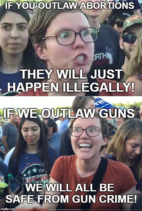 Some really think like this. Do you?  | IF YOU OUTLAW ABORTIONS; THEY WILL JUST HAPPEN ILLEGALLY! IF WE OUTLAW GUNS; WE WILL ALL BE SAFE FROM GUN CRIME! | image tagged in triggered feminist,triggered liberal,abortion,gun control,leftists,memes | made w/ Imgflip meme maker