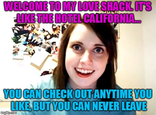 Overly Attached Girlfriend Meme | WELCOME TO MY LOVE SHACK. IT'S LIKE THE HOTEL CALIFORNIA... YOU CAN CHECK OUT ANYTIME YOU LIKE, BUT YOU CAN NEVER LEAVE | image tagged in memes,overly attached girlfriend | made w/ Imgflip meme maker