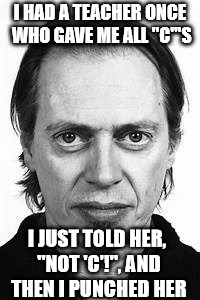 Steve Buscemi | I HAD A TEACHER ONCE WHO GAVE ME ALL "C"'S I JUST TOLD HER, "NOT 'C'!", AND THEN I PUNCHED HER | image tagged in steve buscemi | made w/ Imgflip meme maker