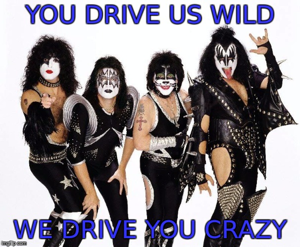 kiss_rockband | YOU DRIVE US WILD; WE DRIVE YOU CRAZY | image tagged in kiss_rockband | made w/ Imgflip meme maker